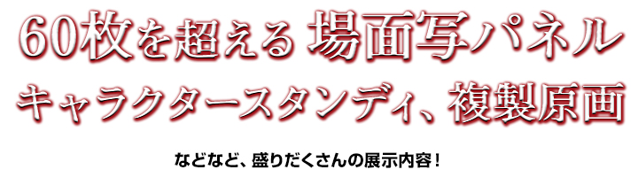 場面写パネルを60枚以上展示！ほか、キャラクタースタンディ、複製原画など盛りだくさんの展示内容を予定しています！！すべて撮影OKです！！